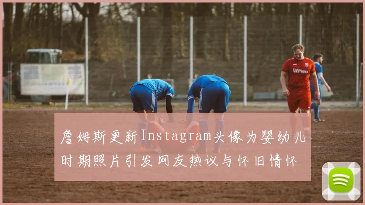 詹姆斯更新Instagram头像为婴幼儿时期照片引发网友热议与怀旧情怀