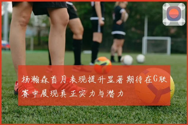 杨瀚森首月表现提升显著期待在G联赛中展现真正实力与潜力