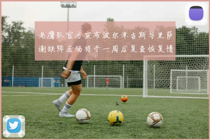 老鹰队官方宣布波尔津吉斯与里萨谢缺阵五场将于一周后复查恢复情况