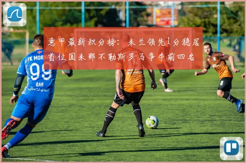 意甲最新积分榜：米兰领先1分稳居首位国米那不勒斯罗马争夺前四名
