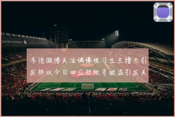 韦德微博关注偶像练习生王橹杰引发热议今日回应称账号被盗引发关注