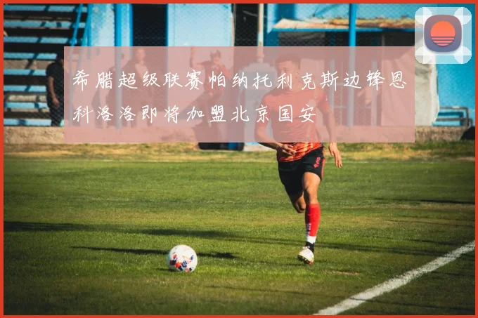 希腊超级联赛帕纳托利克斯边锋恩科洛洛即将加盟北京国安