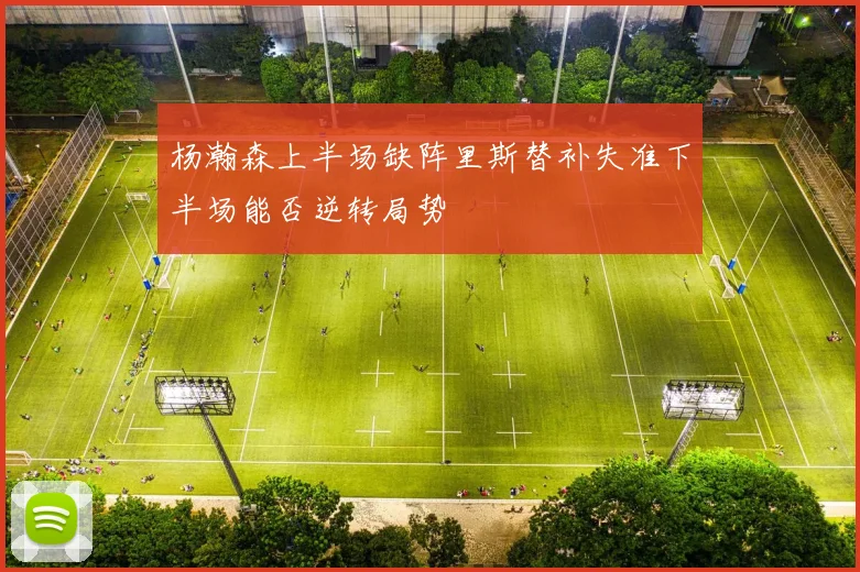 杨瀚森上半场缺阵里斯替补失准下半场能否逆转局势