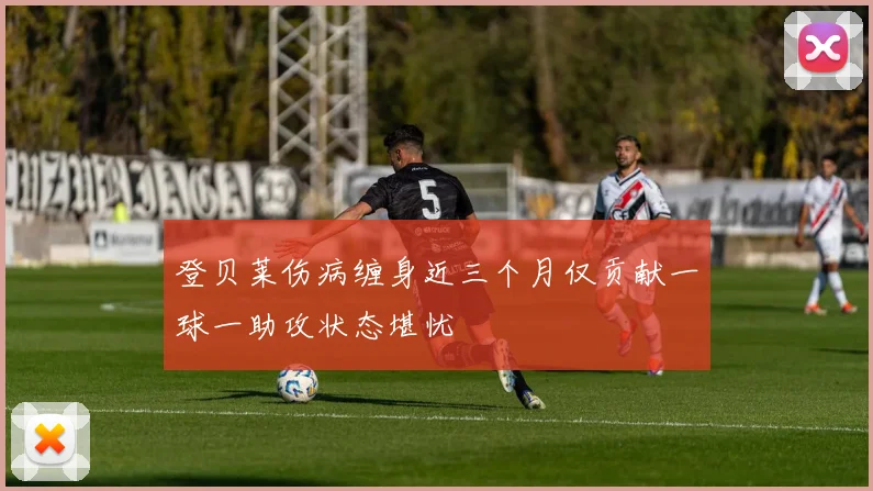 登贝莱伤病缠身近三个月仅贡献一球一助攻状态堪忧