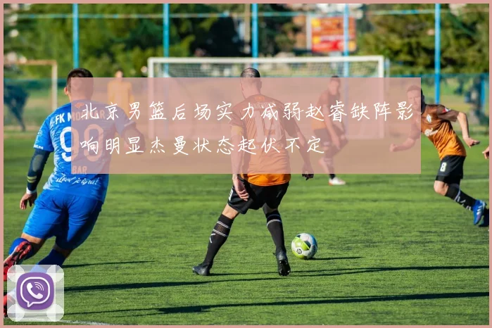 北京男篮后场实力减弱赵睿缺阵影响明显杰曼状态起伏不定