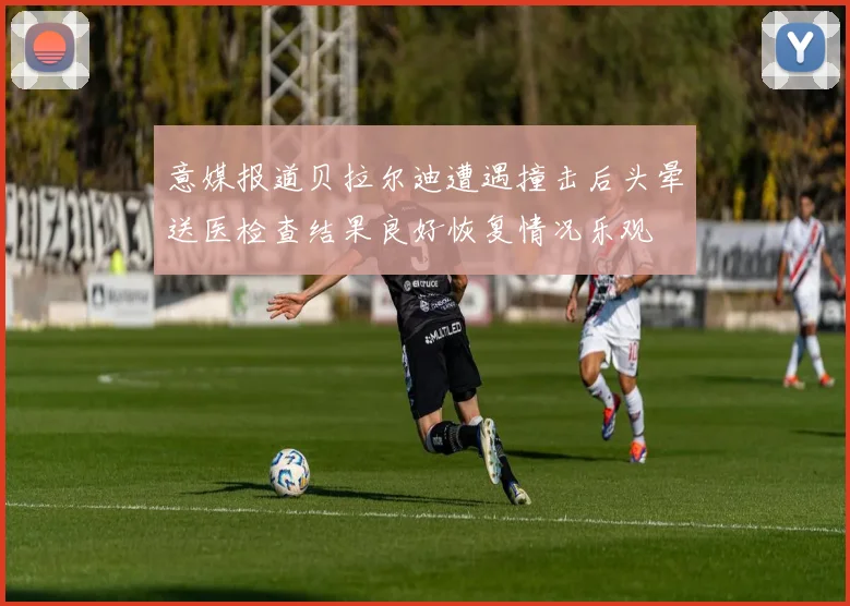 意媒报道贝拉尔迪遭遇撞击后头晕送医检查结果良好恢复情况乐观