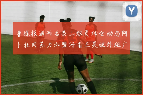 鲁媒报道两名泰山球员转会动态阿卜杜肉苏力加盟河南王昊斌外租广州豹