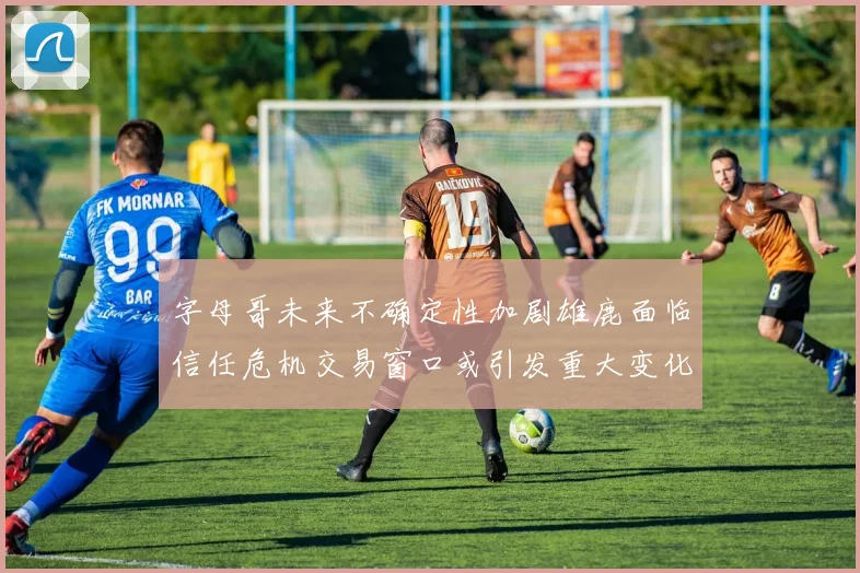 字母哥未来不确定性加剧雄鹿面临信任危机交易窗口或引发重大变化