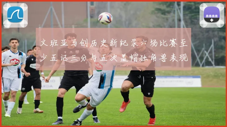 文班亚马创历史新纪录六场比赛至少五记三分与五次盖帽独角兽表现惊艳