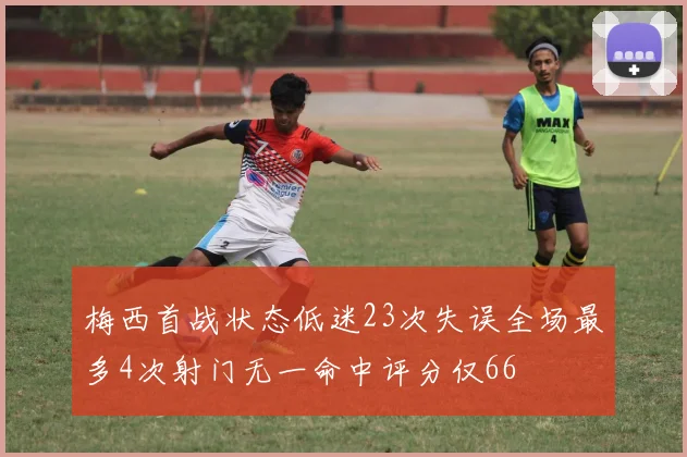 梅西首战状态低迷23次失误全场最多4次射门无一命中评分仅66