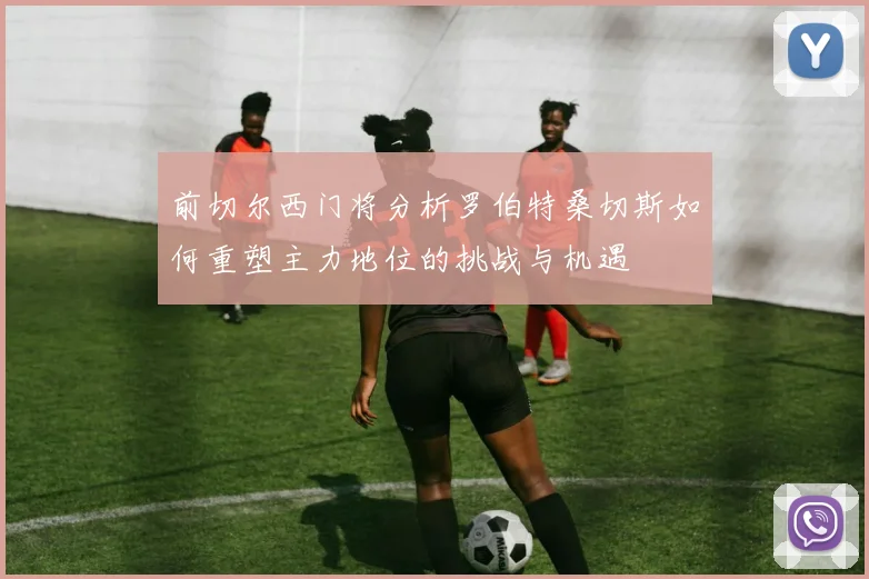 前切尔西门将分析罗伯特桑切斯如何重塑主力地位的挑战与机遇