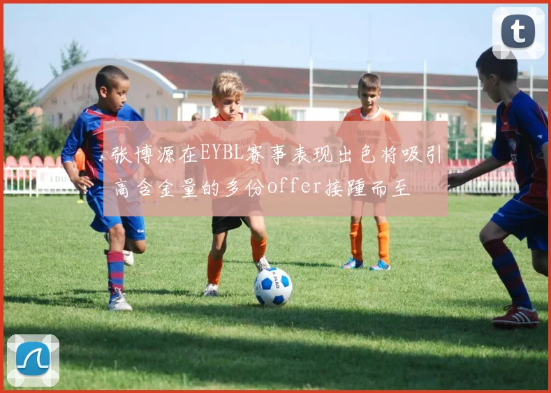 张博源在EYBL赛事表现出色将吸引高含金量的多份offer接踵而至