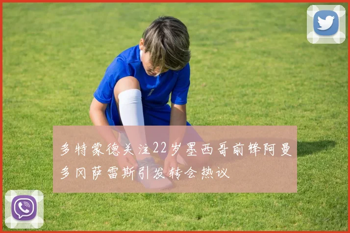 多特蒙德关注22岁墨西哥前锋阿曼多冈萨雷斯引发转会热议