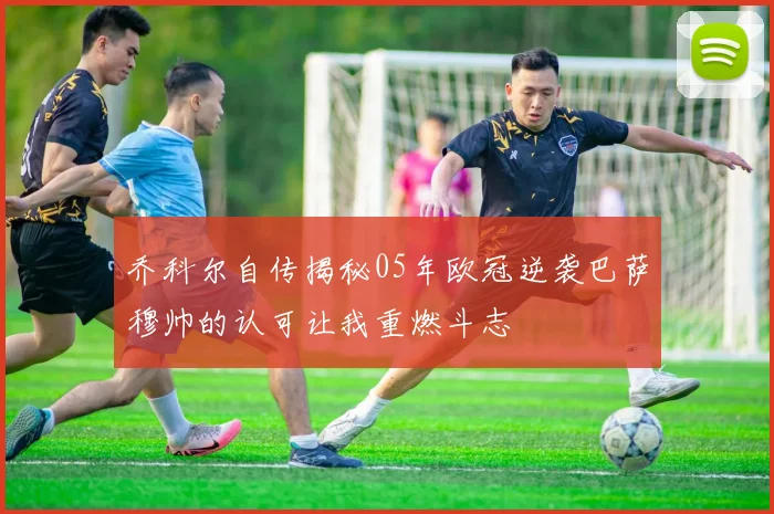 乔科尔自传揭秘05年欧冠逆袭巴萨穆帅的认可让我重燃斗志