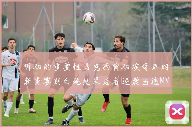 听劝的重要性马克西曾劝埃奇库姆新秀赛别白跑结果后者逆袭当选MVP