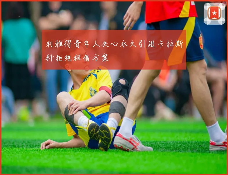 利雅得青年人决心永久引进卡拉斯科拒绝租借方案