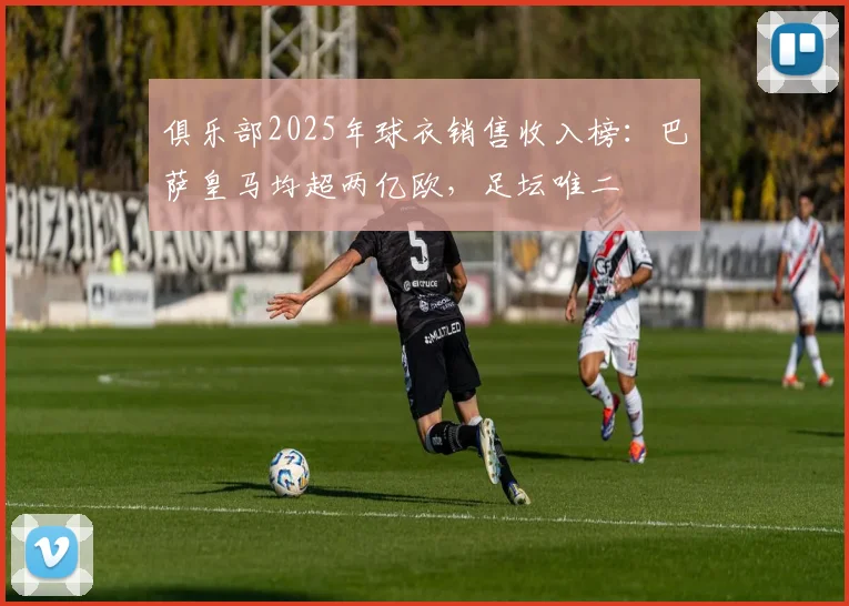 俱乐部2025年球衣销售收入榜：巴萨皇马均超两亿欧，足坛唯二