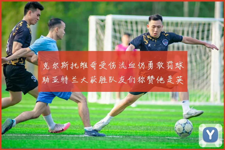 克尔斯托维奇受伤流血仍勇敢罚球助亚特兰大获胜队友们称赞他是英雄