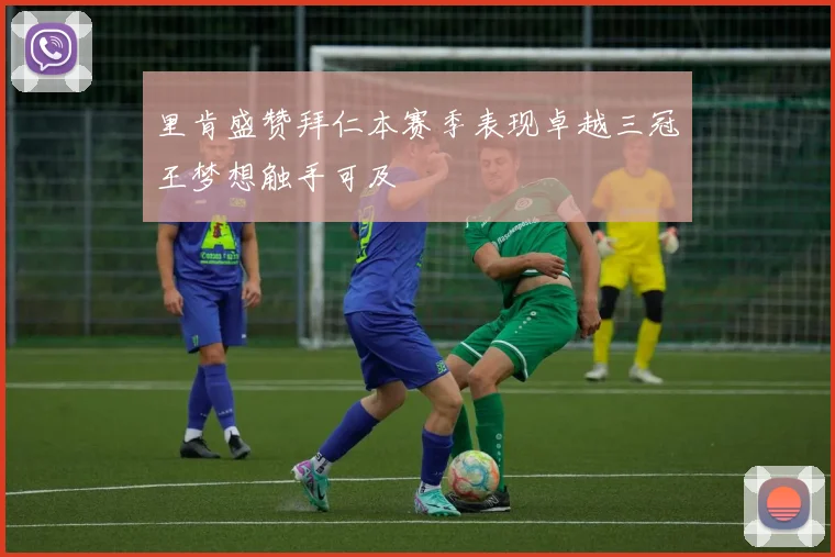 里肯盛赞拜仁本赛季表现卓越三冠王梦想触手可及