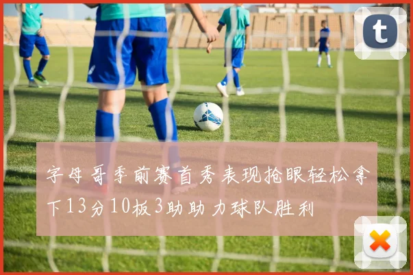 字母哥季前赛首秀表现抢眼轻松拿下13分10板3助助力球队胜利