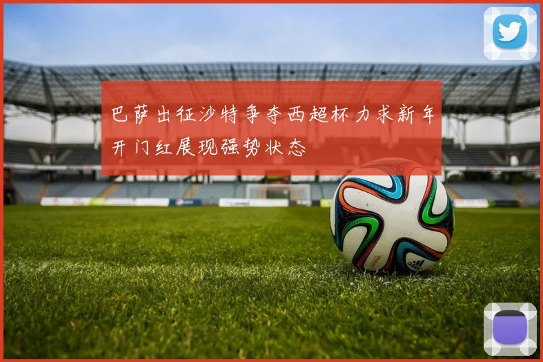 巴萨出征沙特争夺西超杯力求新年开门红展现强势状态