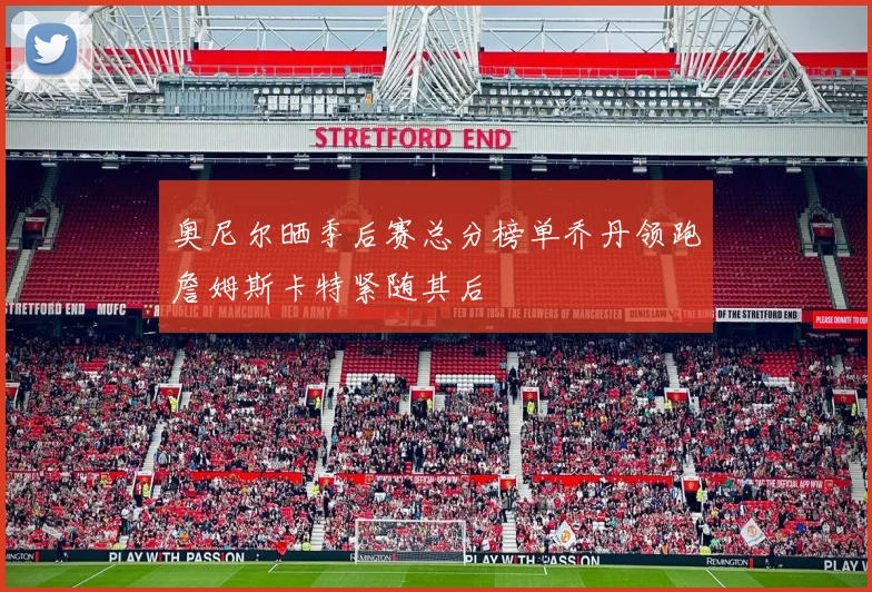 奥尼尔晒季后赛总分榜单乔丹领跑詹姆斯卡特紧随其后