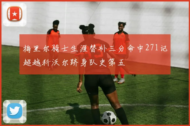 梅里尔骑士生涯替补三分命中271记超越科沃尔跻身队史第五