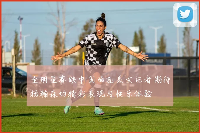 全明星赛缺中国面孔美女记者期待杨瀚森的精彩表现与快乐体验