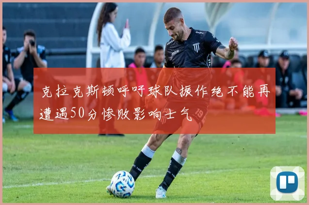 克拉克斯顿呼吁球队振作绝不能再遭遇50分惨败影响士气