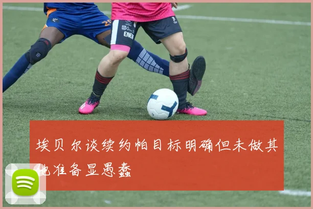 埃贝尔谈续约帕目标明确但未做其他准备显愚蠢