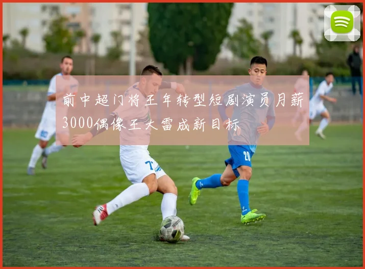 前中超门将王年转型短剧演员月薪3000偶像王大雷成新目标