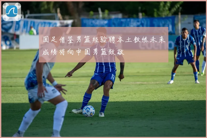 国足借鉴男篮经验聘本土教练未来成绩将向中国男篮致敬