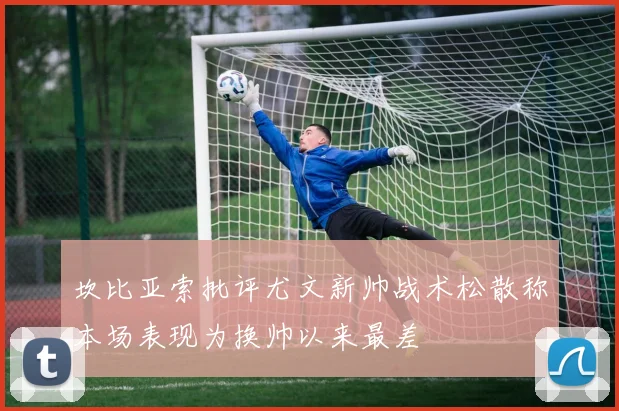 坎比亚索批评尤文新帅战术松散称本场表现为换帅以来最差
