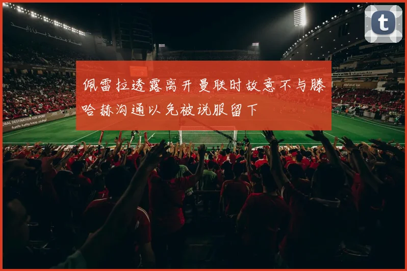 佩雷拉透露离开曼联时故意不与滕哈赫沟通以免被说服留下