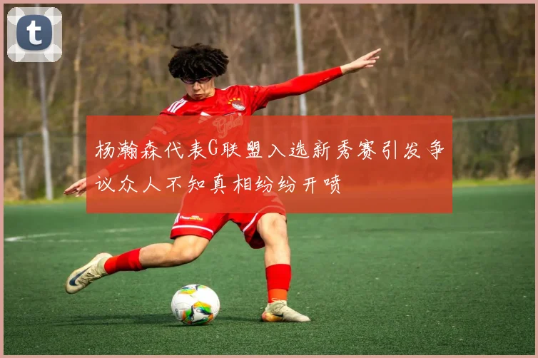 杨瀚森代表G联盟入选新秀赛引发争议众人不知真相纷纷开喷