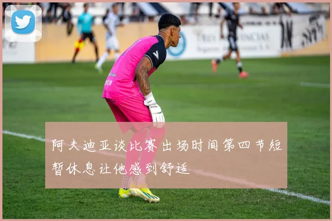 阿夫迪亚谈比赛出场时间第四节短暂休息让他感到舒适