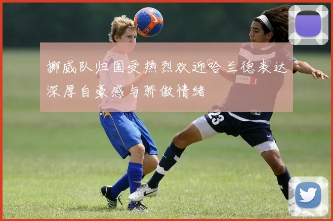 挪威队归国受热烈欢迎哈兰德表达深厚自豪感与骄傲情绪