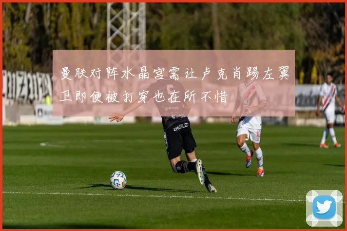 曼联对阵水晶宫需让卢克肖踢左翼卫即便被打穿也在所不惜