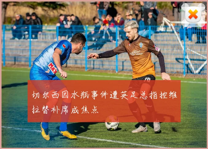 切尔西因水瓶事件遭英足总指控维拉替补席成焦点