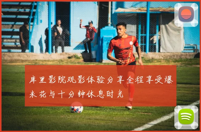 库里影院观影体验分享全程享受爆米花与十分钟休息时光