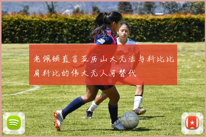 老佩顿直言亚历山大无法与科比比肩科比的伟大无人可替代
