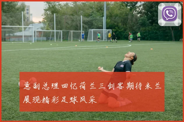 意副总理回忆荷兰三剑客期待米兰展现精彩足球风采