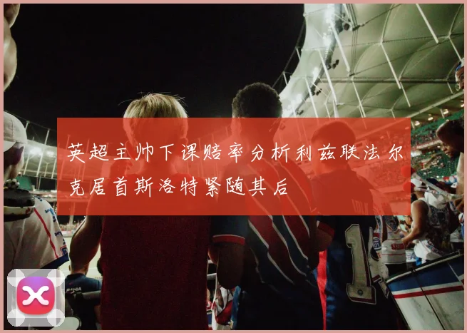 英超主帅下课赔率分析利兹联法尔克居首斯洛特紧随其后