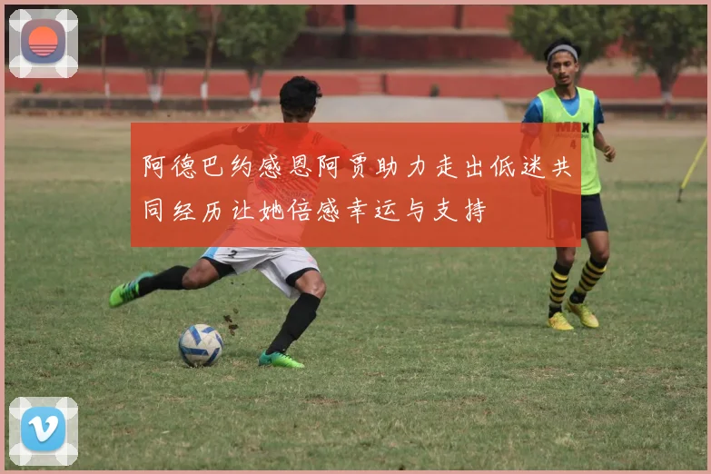阿德巴约感恩阿贾助力走出低迷共同经历让她倍感幸运与支持