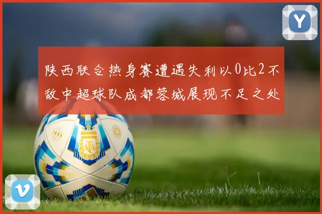 陕西联合热身赛遭遇失利以0比2不敌中超球队成都蓉城展现不足之处